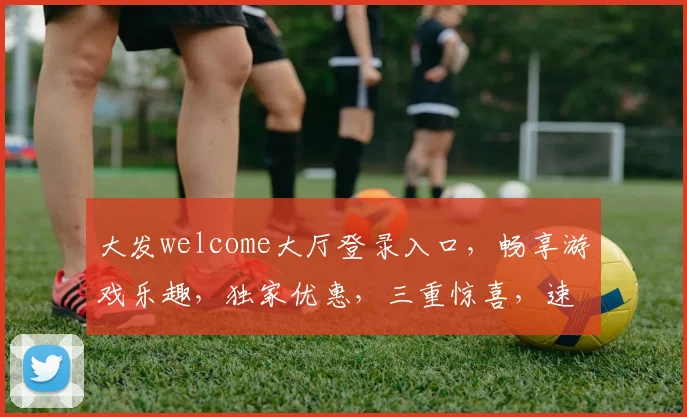 大发welcome大厅登录入口，畅享游戏乐趣，独家优惠，三重惊喜，速来体验