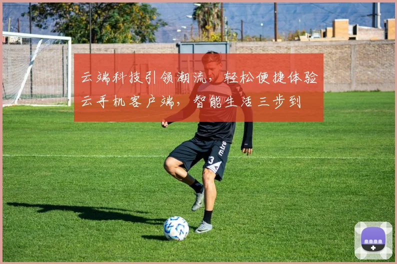 云端科技引领潮流，轻松便捷体验云手机客户端，智能生活三步到
